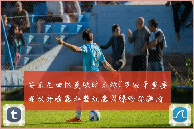 安东尼回忆曼联时光称C罗给予重要建议并透露加盟红魔因滕哈赫邀请