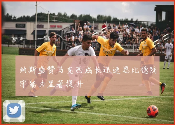 纳斯盛赞马克西成长迅速恩比德防守能力显著提升