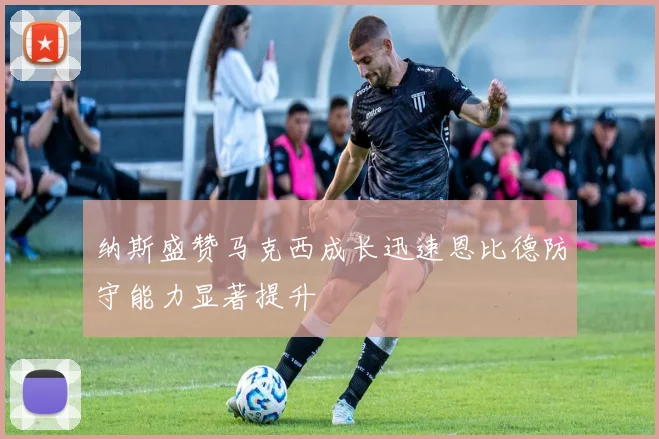 纳斯盛赞马克西成长迅速恩比德防守能力显著提升