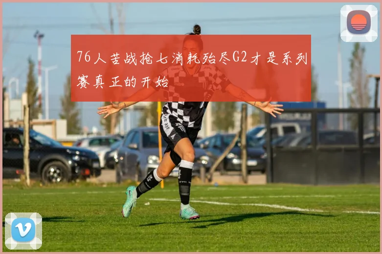 76人苦战抢七消耗殆尽G2才是系列赛真正的开始
