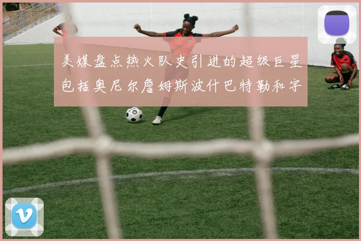 美媒盘点热火队史引进的超级巨星包括奥尼尔詹姆斯波什巴特勒和字母哥