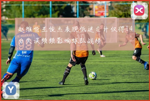 赵维伦王俊杰表现低迷合计仅得14分失误频频影响球队战绩