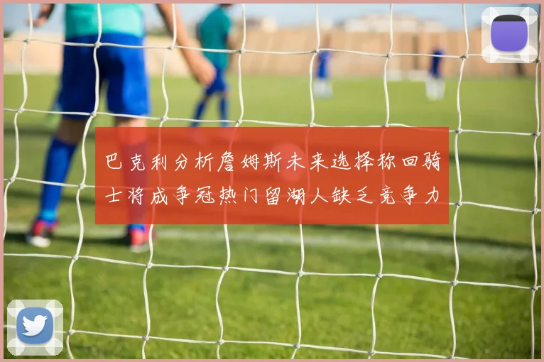 巴克利分析詹姆斯未来选择称回骑士将成争冠热门留湖人缺乏竞争力