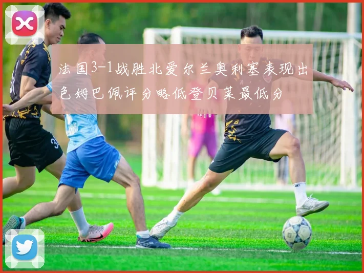 法国3-1战胜北爱尔兰奥利塞表现出色姆巴佩评分略低登贝莱最低分