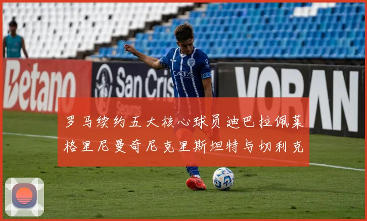罗马续约五大核心球员迪巴拉佩莱格里尼曼奇尼克里斯坦特与切利克共创未来