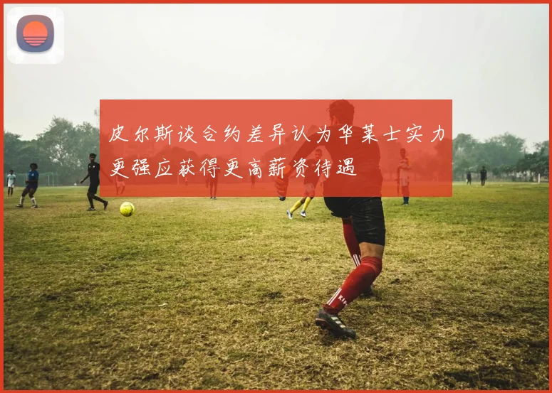 皮尔斯谈合约差异认为华莱士实力更强应获得更高薪资待遇