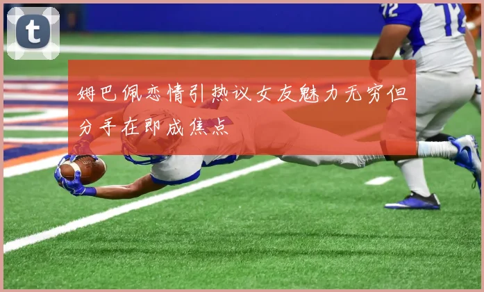 姆巴佩恋情引热议女友魅力无穷但分手在即成焦点