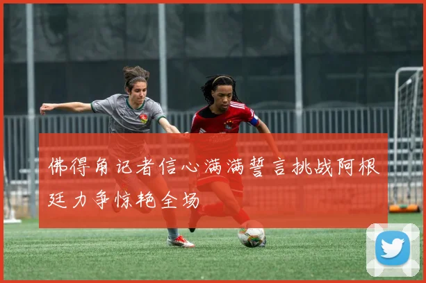 佛得角记者信心满满誓言挑战阿根廷力争惊艳全场