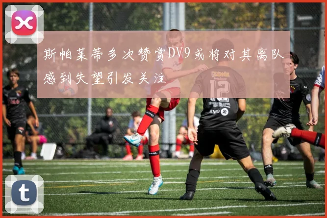 斯帕莱蒂多次赞赏DV9或将对其离队感到失望引发关注