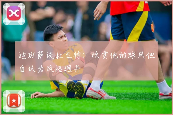 迪班萨谈杜兰特：欣赏他的球风但自认为风格迥异