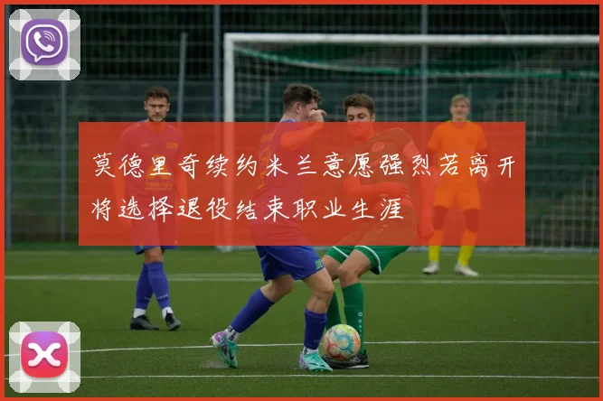 莫德里奇续约米兰意愿强烈若离开将选择退役结束职业生涯