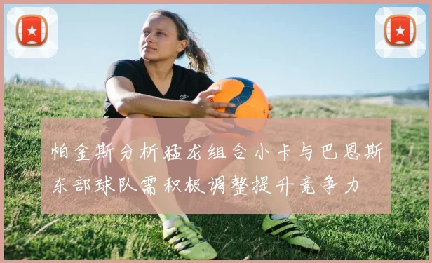 帕金斯分析猛龙组合小卡与巴恩斯东部球队需积极调整提升竞争力