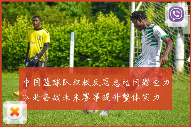 中国篮球队积极反思总结问题全力以赴备战未来赛事提升整体实力