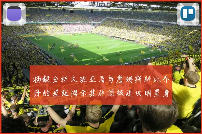 杨毅分析文班亚马与詹姆斯科比乔丹的差距揭示其非顶级进攻明星身份