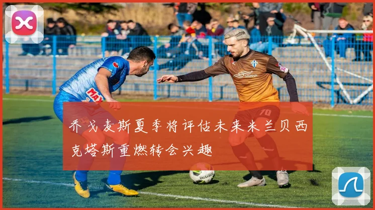 乔戈麦斯夏季将评估未来米兰贝西克塔斯重燃转会兴趣